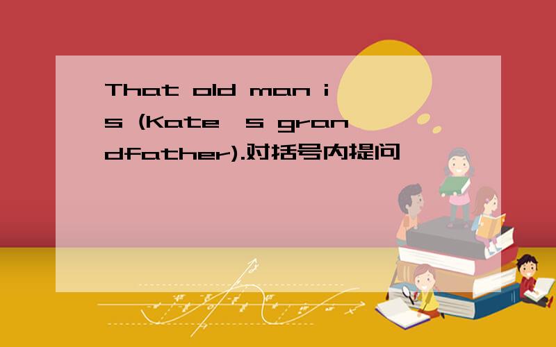 That old man is (Kate's grandfather).对括号内提问