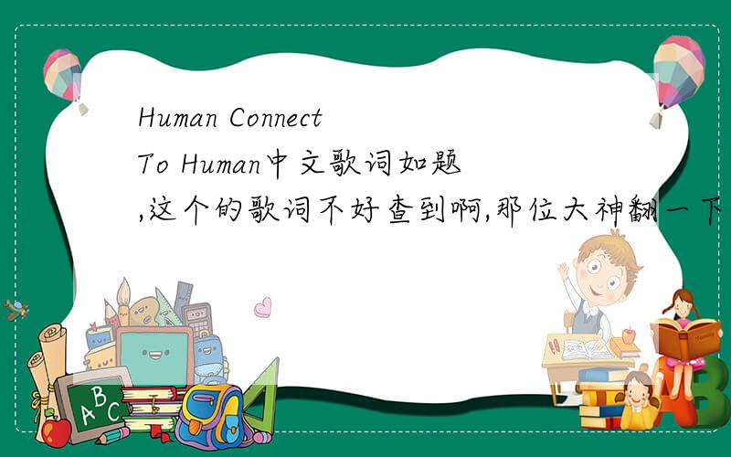 Human Connect To Human中文歌词如题,这个的歌词不好查到啊,那位大神翻一下~最好是自己翻译的,谢谢   10分
