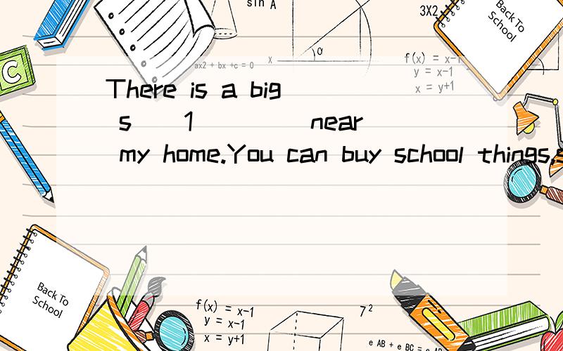 There is a big s__1____ near my home.You can buy school things,such as e__2__ book,rules,pens andThere is a big s__1____ near my home.You can b__2__ school things,such as e__3__ book,rules,pens and maps.And you can buy drinks,vegetables,fruit and som
