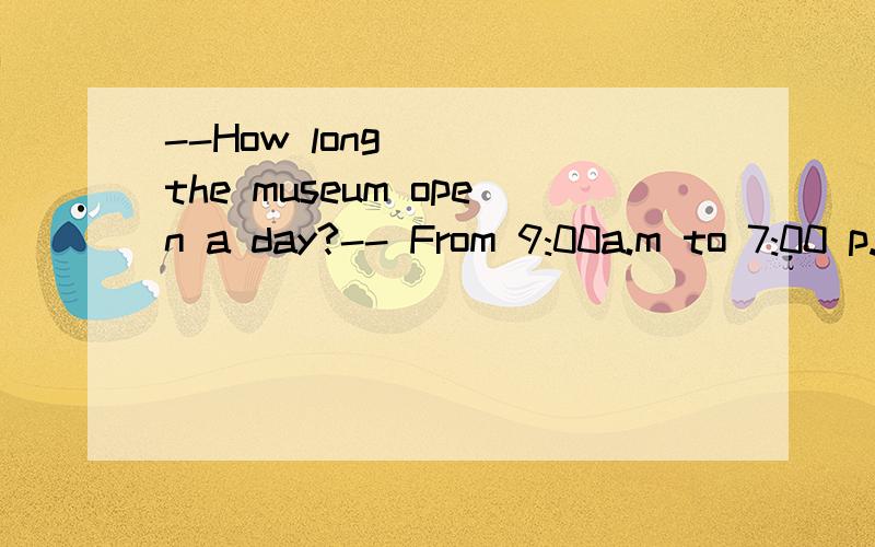 --How long( ) the museum open a day?-- From 9:00a.m to 7:00 p.m是does还是is?谢啦,说一下理由.