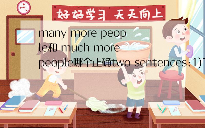 many more people和 much more people哪个正确two sentences:1)The activists ask people to kill much fewer animals.2)There are many more people than expected in the stadium.The two sentences are both right.What the difference between much more and m