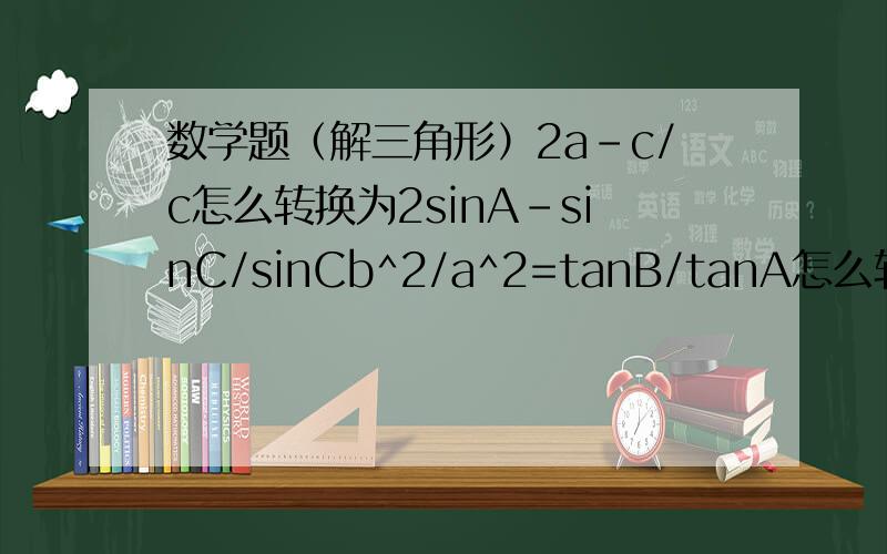 数学题（解三角形）2a-c/c怎么转换为2sinA-sinC/sinCb^2/a^2=tanB/tanA怎么转换为acosA=bcosB