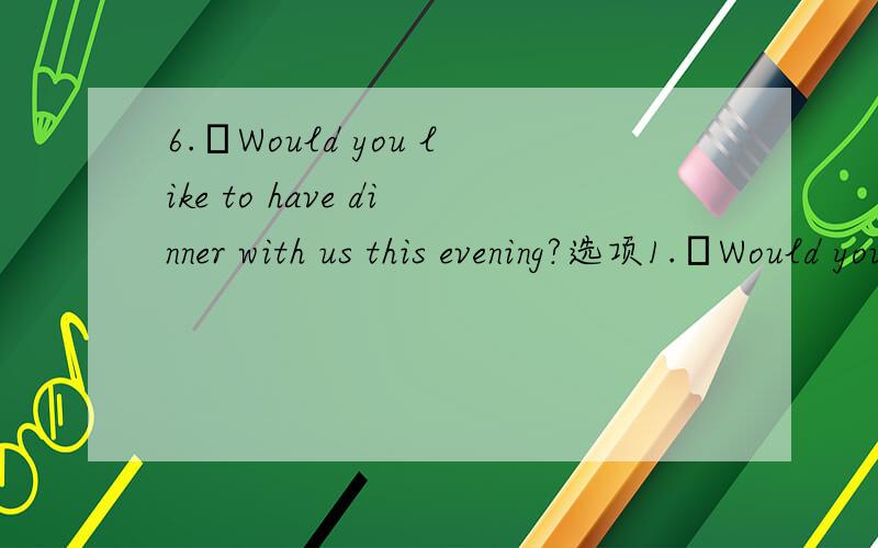 6.–Would you like to have dinner with us this evening?选项1.–Would you like to have dinnerwith us this evening?–__________.A.Yes,I’d love to.B.Yes,please.C.Thanks a lot.I’d love to.D.I don’ t want to go.