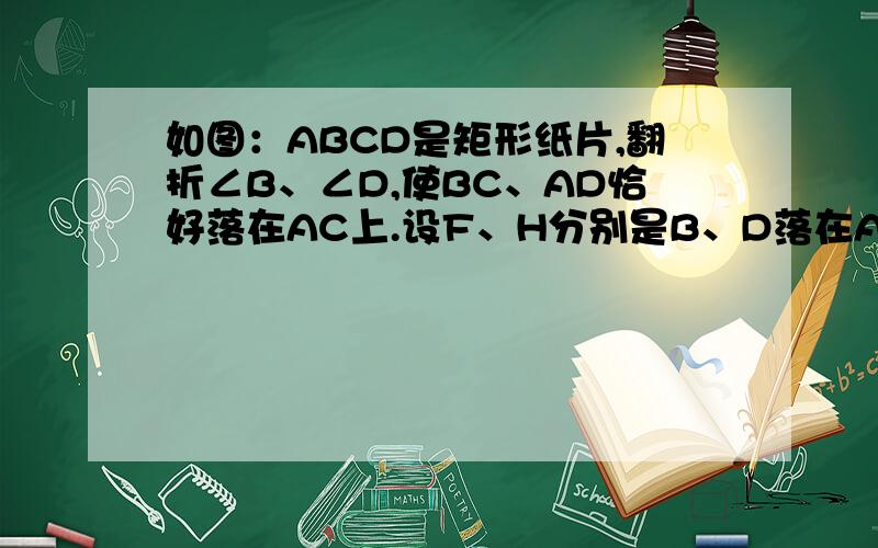 如图：ABCD是矩形纸片,翻折∠B、∠D,使BC、AD恰好落在AC上.设F、H分别是B、D落在AC上的点,、G分别是折痕CE与AB、AG与CD的交点.（1）试说明四边形AECG是平行四边形.(2)若矩形的一边AB的长为3cm,当BC