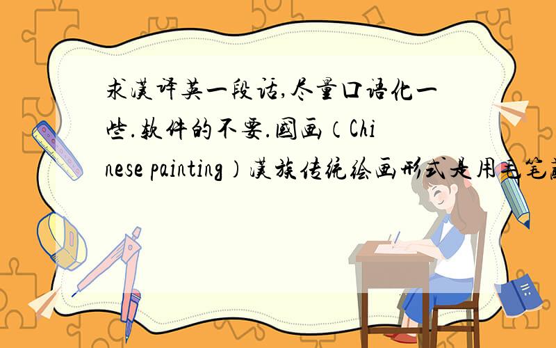 求汉译英一段话,尽量口语化一些.软件的不要.国画（Chinese painting）汉族传统绘画形式是用毛笔蘸水、墨、彩作画于绢或纸上.工具和材料有毛笔、墨、国画颜料、宣纸、绢等,题材可分人物、