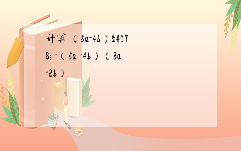 计算 （5a-4b）²-（5a -4b）（3a-2b）