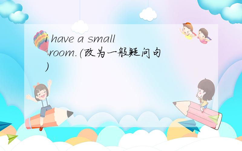 i have a small room.(改为一般疑问句)