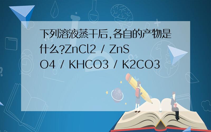 下列溶液蒸干后,各自的产物是什么?ZnCl2 / ZnSO4 / KHCO3 / K2CO3
