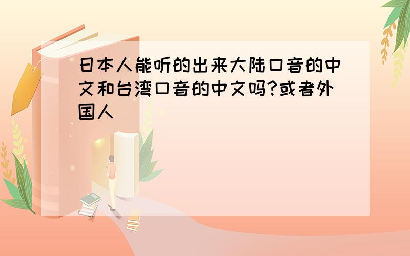 日本人能听的出来大陆口音的中文和台湾口音的中文吗?或者外国人