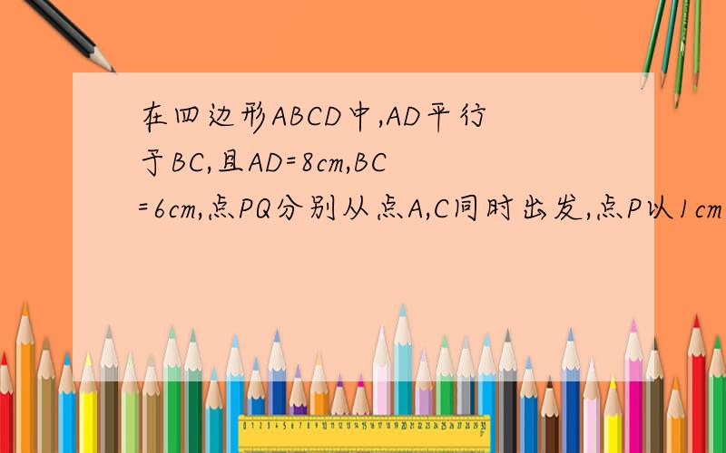 在四边形ABCD中,AD平行于BC,且AD=8cm,BC=6cm,点PQ分别从点A,C同时出发,点P以1cm/s的速度由点A向点D运动,Q以2cm/s的速度由B向C运动,到达B点后返回C点,何时四边形ABQP是平行四边形