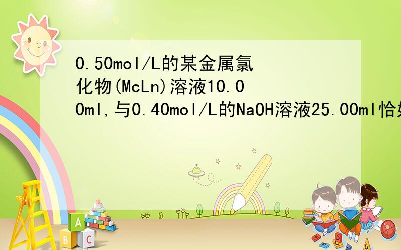 0.50mol/L的某金属氯化物(McLn)溶液10.00ml,与0.40mol/L的NaOH溶液25.00ml恰好完全反应,生成沉淀M（OH）n,则n等于