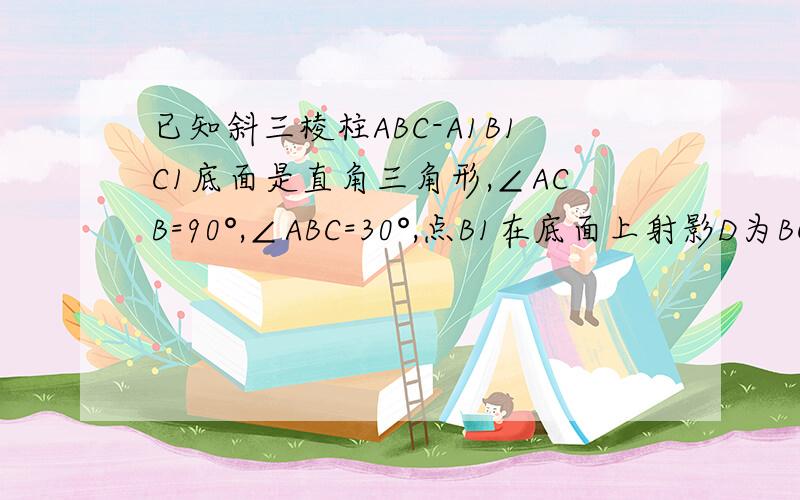已知斜三棱柱ABC-A1B1C1底面是直角三角形,∠ACB=90°,∠ABC=30°,点B1在底面上射影D为BC的中点,BB1=BC=2.（1）求B1B与平面ABC所成角的度数（2）求证：平面ACC1A1⊥平面BCC1B1（3）求多面体A-BCC1B1的