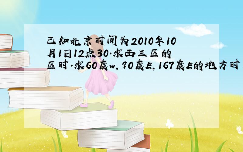 已知北京时间为2010年10月1日12点30.求西三区的区时.求60度w,90度E,167度E的地方时已知北京时间为2010年10月1日12点30.求西三区的区时和求60度w,90度E,167度E的地方时.