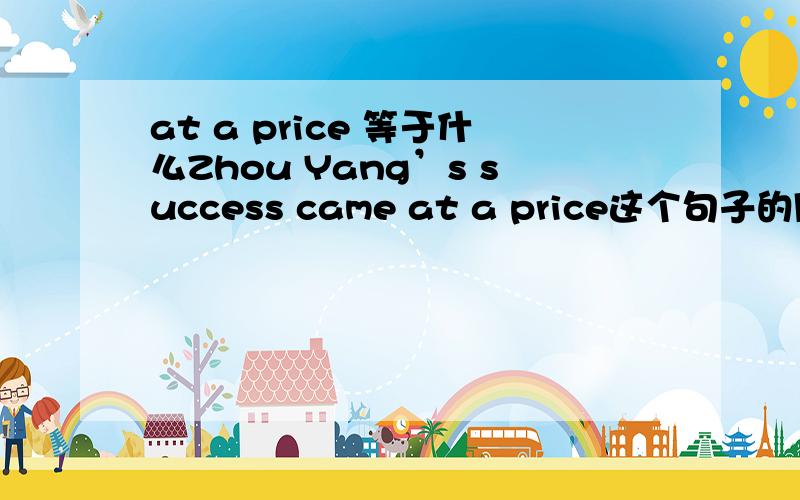 at a price 等于什么Zhou Yang’s success came at a price这个句子的同义句是什么?（划线部分是 at a price)