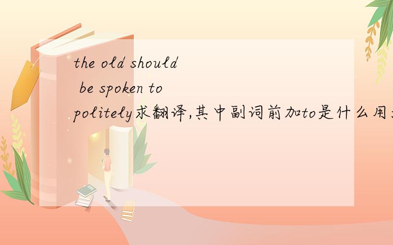 the old should be spoken to politely求翻译,其中副词前加to是什么用法?