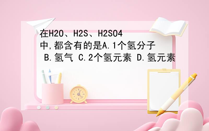 在H2O、H2S、H2SO4中,都含有的是A.1个氢分子 B.氢气 C.2个氢元素 D.氢元素