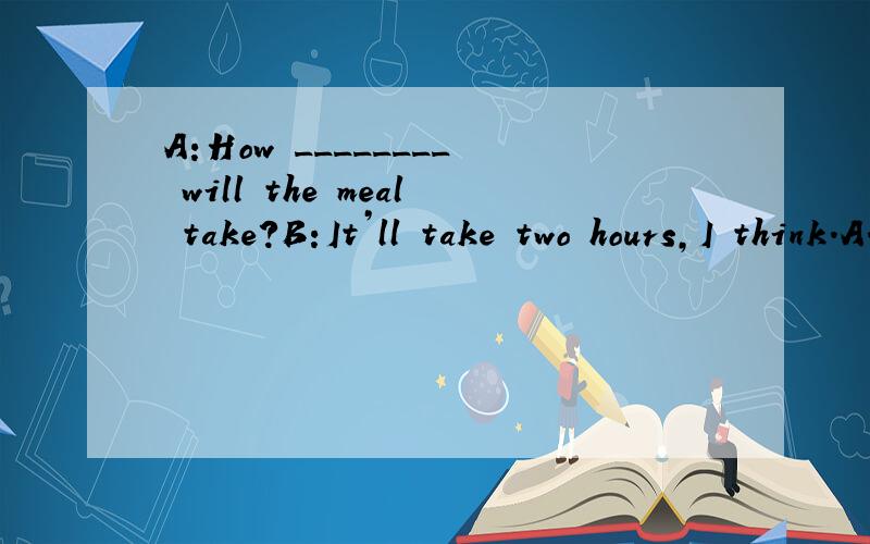 A:How ________ will the meal take?B:It’ll take two hours,I think.A.long B.many C.much