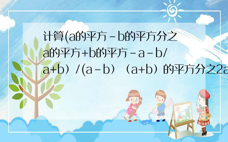计算(a的平方-b的平方分之a的平方+b的平方-a-b/a+b）/(a-b）（a+b）的平方分之2ab