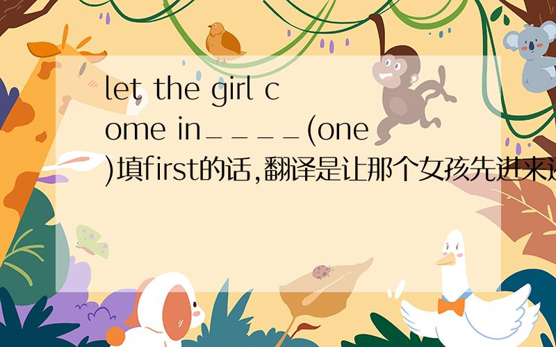 let the girl come in____(one)填first的话,翻译是让那个女孩先进来还是让那个女孩成为第一?或者不是first?另求考点,