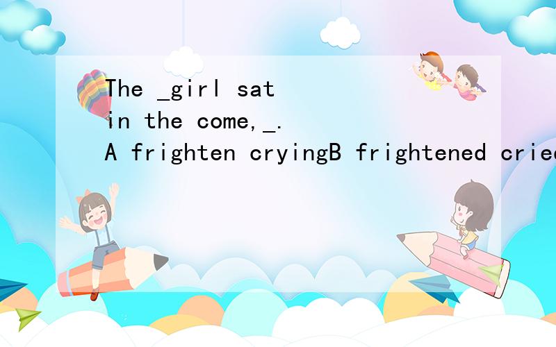 The _girl sat in the come,_.A frighten cryingB frightened criedc frightened cryingD frightening crying