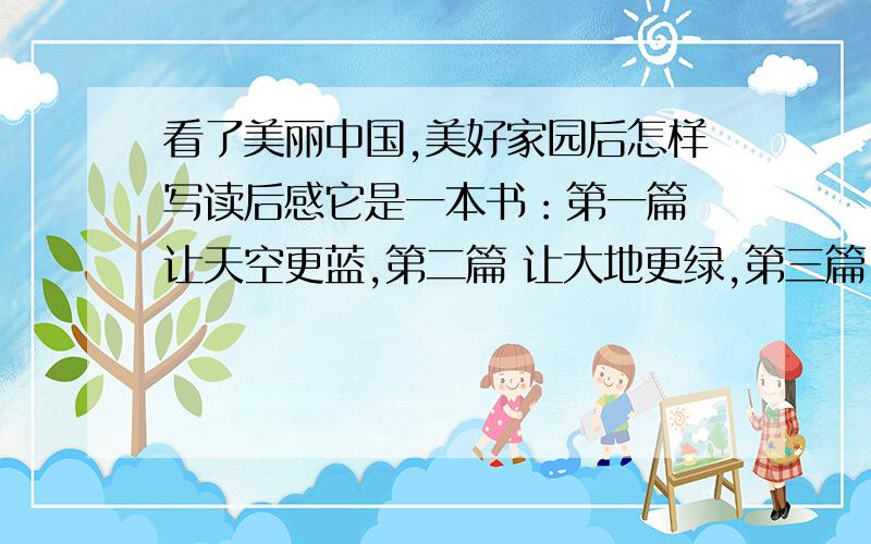 看了美丽中国,美好家园后怎样写读后感它是一本书：第一篇 让天空更蓝,第二篇 让大地更绿,第三篇 让流水更净,第四篇 让百鸟长鸣,第五篇 让环境更美‍.