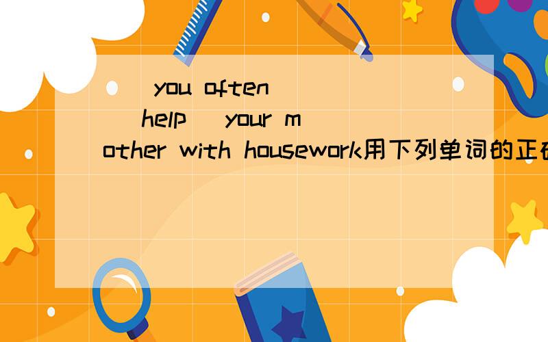 （）you often () (help) your mother with housework用下列单词的正确形式补全对话  谢谢了 好点啊 急啊