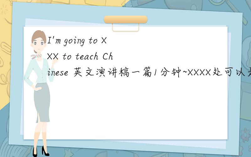 I'm going to XXX to teach Chinese 英文演讲稿一篇1分钟~XXXX处可以是USA,UK,Canada或Australia~在演讲中可以讲述想去这个国家的哪一个城市生活或是教学,打算去游览的景点,以及在这个国家想实现的梦想~
