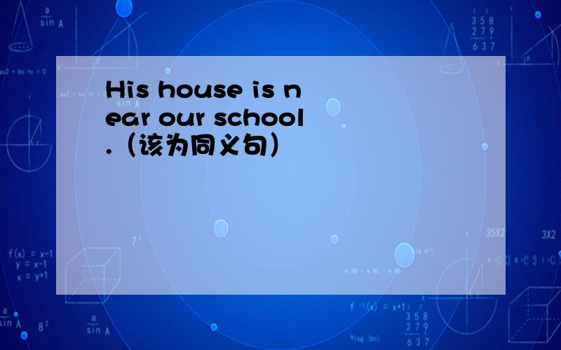 His house is near our school.（该为同义句）