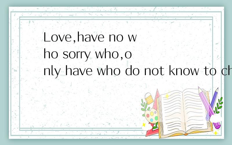 Love,have no who sorry who,only have who do not know to cherish who!