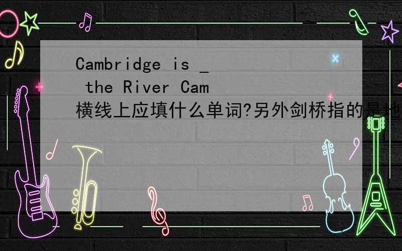 Cambridge is _ the River Cam横线上应填什么单词?另外剑桥指的是地名吗?用介词填空