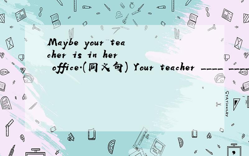 Maybe your teacher is in her office.(同义句) Your teacher ____ _____ in her office.