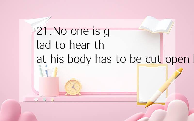 21.No one is glad to hear that his body has to be cut open by a surgeon（外科医生） and part of it