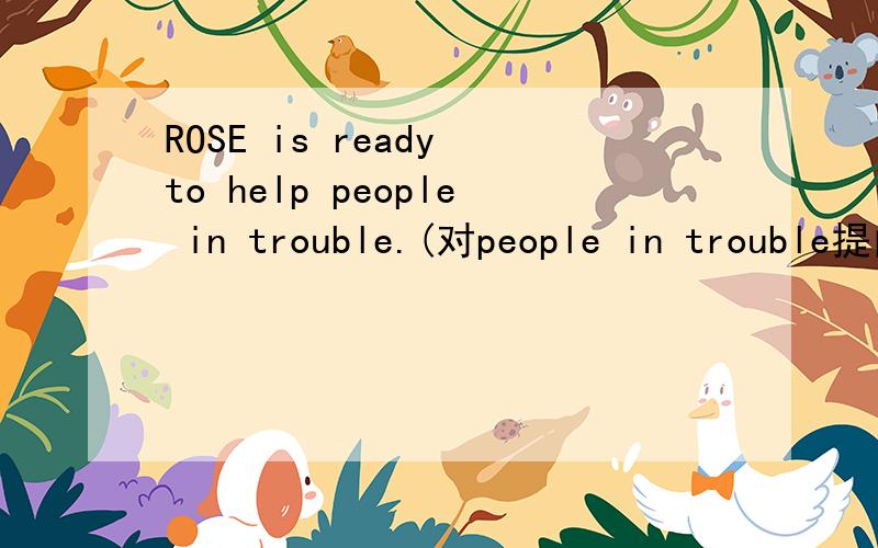 ROSE is ready to help people in trouble.(对people in trouble提问)