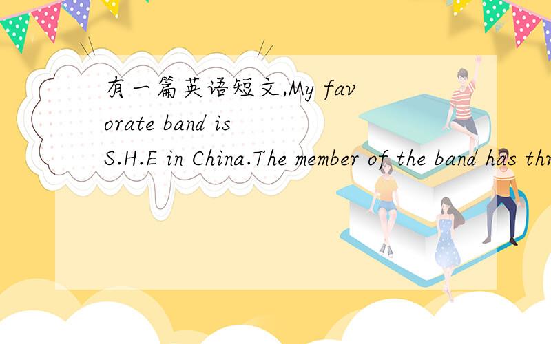 有一篇英语短文,My favorate band is S.H.E in China.The member of the band has three girls .They are all special singer one of the girls has short hair .She is the youngest girl .The group has singed 100 different kinds of songs ,they are popula