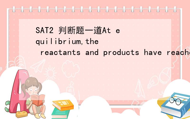 SAT2 判断题一道At equilibrium,the reactants and products have reached the equilibrim concentrations.