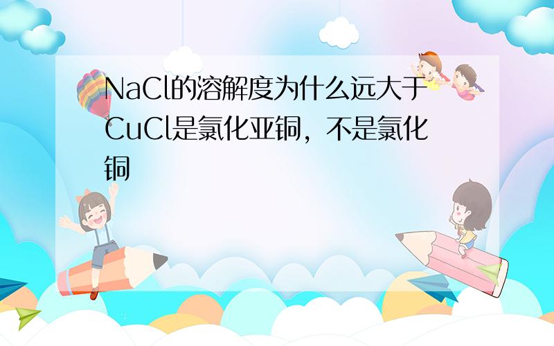 NaCl的溶解度为什么远大于CuCl是氯化亚铜，不是氯化铜
