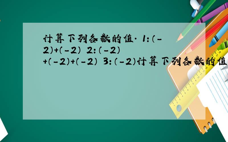 计算下列各数的值. 1：（-2）+（-2） 2：（-2）+（-2）+（-2） 3：（-2）计算下列各数的值.1：（-2）+（-2）    2：（-2）+（-2）+（-2）3：（-2）+（-2）+（-2）+（-2）4：（-2）+（-2）+（-2）+（-2）+