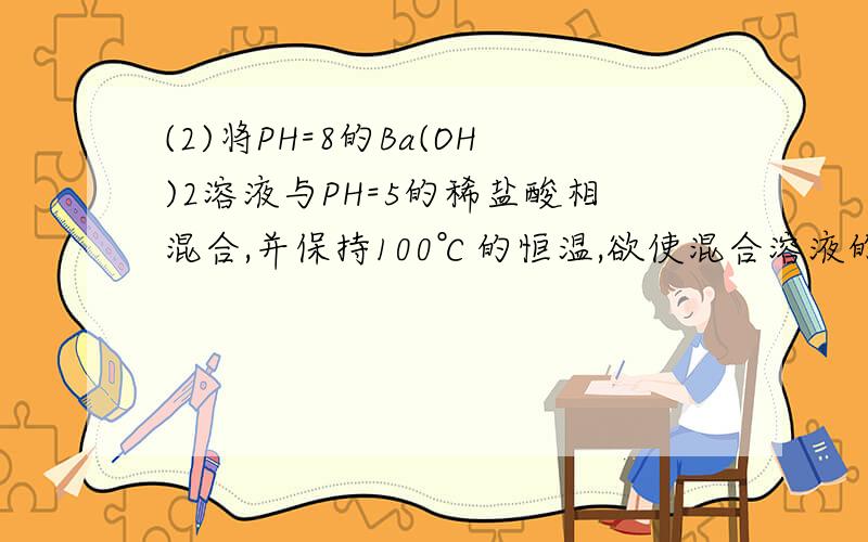 (2)将PH=8的Ba(OH)2溶液与PH=5的稀盐酸相混合,并保持100℃的恒温,欲使混合溶液的PH=7,则Ba(OH)2与盐酸的体积比为 .9,怎么算（100度时中性pH=6）