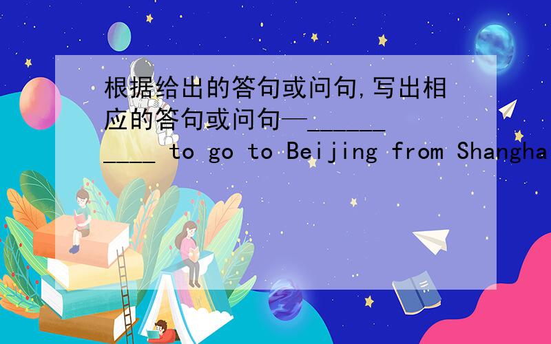 根据给出的答句或问句,写出相应的答句或问句—__________ to go to Beijing from Shanghai by air,please?—For less than two hours,I think.—_________?It‘s so big.—Noo,it isn't.It's a turkey.It;s much bigger than a chicken.—___