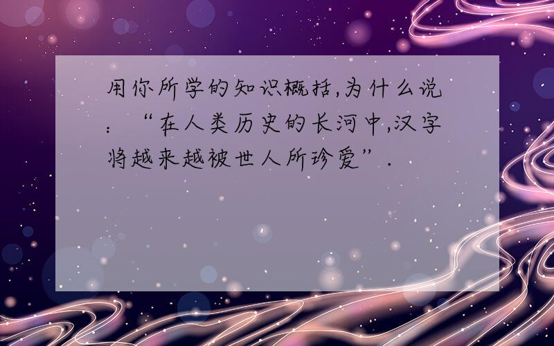 用你所学的知识概括,为什么说：“在人类历史的长河中,汉字将越来越被世人所珍爱”.