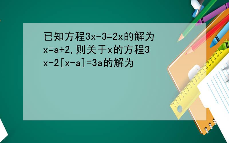 已知方程3x-3=2x的解为x=a+2,则关于x的方程3x-2[x-a]=3a的解为