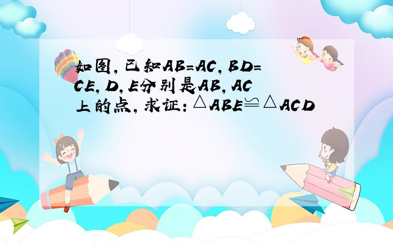 如图,已知AB=AC,BD=CE,D,E分别是AB,AC上的点,求证：△ABE≌△ACD