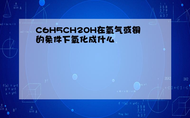 C6H5CH2OH在氧气或铜的条件下氧化成什么