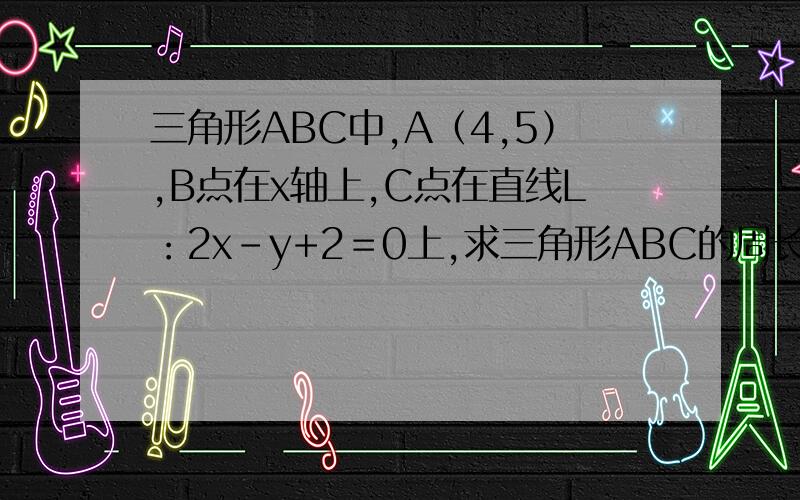 三角形ABC中,A（4,5）,B点在x轴上,C点在直线L：2x-y+2＝0上,求三角形ABC的周长的最小值..三角形ABC中,A（4,5）,B点在x轴上,C点在直线L：2x-y+2＝0上,求三角形ABC的周长的最小值,并求B,C两点的坐标.谁
