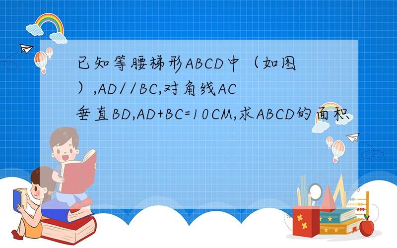 已知等腰梯形ABCD中（如图）,AD//BC,对角线AC垂直BD,AD+BC=10CM,求ABCD的面积