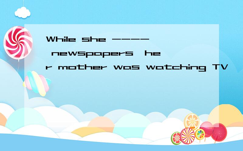 While she ---- newspapers,her mother was watching TV