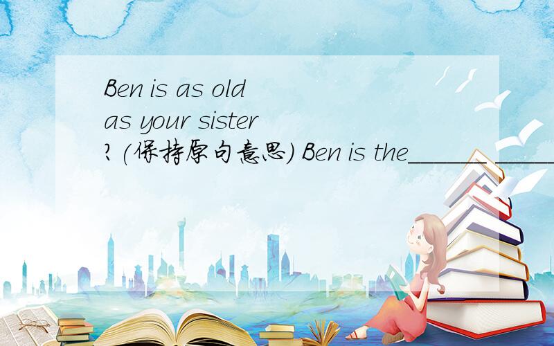 Ben is as old as your sister?(保持原句意思) Ben is the______ ______as your sister.