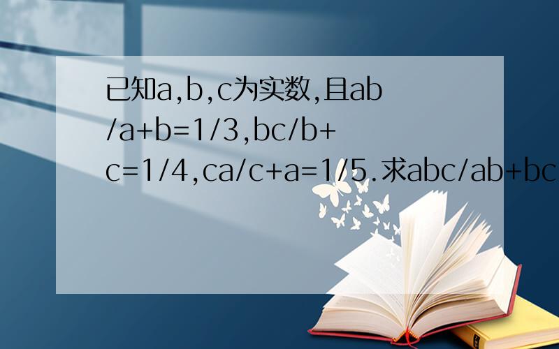 已知a,b,c为实数,且ab/a+b=1/3,bc/b+c=1/4,ca/c+a=1/5.求abc/ab+bc+ca的值