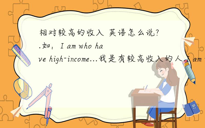 相对较高的收入 英语怎么说?.如：I am who have high-income...我是有较高收入的人.I am who have 相对较高收入.英语怎么说呢?（别跟我说是higher-income,因为如果是Higher的话,前面要先提到high-income,但我