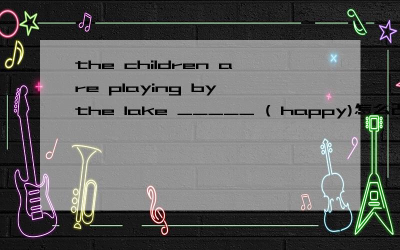 the children are playing by the lake _____ ( happy)怎么改``在线等``快``